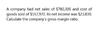 A company had net sales of $780,300 and cost of
goods sold of $557,970. Its net income was $23,830.
Calculate the company's gross margin ratio.