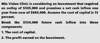 Mia Vision Clinic is considering an investment that required
an outlay of $505,000 and promises a net cash inflow one
year from now of $660,000. Assume the cost of capital is 13
percent.
Break the $550,000 future cash inflow into three
components:
1. The cost of capital.
2. The profit earned on the investment.