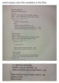 need output, also the variables in the files
Scanner gamma;
FileWriter alpha, beta:
int x, y
alpha = new FileWriter("pohang", false);
beta
!!
= new FileWriter("busan.mp4", false);
for (x = 13; x< 18; x++) {
if (x % 2 == 1) {
System.out.printf("x");
) else (
System.out.printf("9%d\n", x):
alpha.write(String.format("%d\n", x + 5);
beta.write(String.format("%d 33 ", x + 7);
alpha.close():
beta.close();
alpha = new FileWriter("busan.mp4", false);
beta = new FileWriter("pohang", true):
for (x = 1; x < 4; x++) {
if (x 96 2 == 0)
beta.write(" ");
alpha.write(String.format("96d ", 44));
beta.write(String.format("96d", x*2));
alpha.close();
beta.close():
gamma = new Scanner(new File("pohang");
beta = new FileWriter("busan.mp4", true);
//pay attention
for (x = 3; x < 5; x++) {
y gamma.nextInt():
System.out.printf("%d", y);
beta.write(String.format("%d\n", x));
beta.write(String.format("x %d\n", x));
alpha.close();
beta.close():
