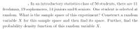 . In an introductory statistics class of 50 students, there are 11
freshman, 19 sophomores, 14 juniors and 6 seniors. One student is selected at
random. What is the sample space of this experiment? Construct a random
variable X for this sample space and then find its space. Further, find the
probability density function of this random variable X.
