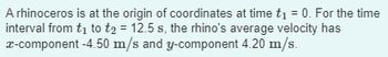 A rhinoceros is at the origin of coordinates at time t₁ = 0. For the time
interval from t₁ to t2 = 12.5 s, the rhino's average velocity has
x-component -4.50 m/s and y-component 4.20 m/s.