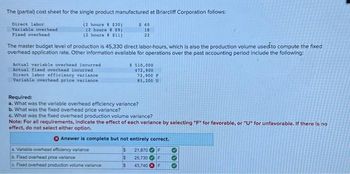 The (partial) cost sheet for the single product manufactured at Briarcliff Corporation follows:
Direct labor
(2 houre # $30)
(2 hours $9)
Variable overhead
Fixed overhead
(2 hours @ $11)
The master budget level of production is 45,330 direct labor-hours, which is also the production volume used to compute the fixed
overhead application rate. Other information available for operations over the past accounting period include the following:
Actual variable overhead incurred
Actual fixed overhead incurred
Direct labor efficiency variance
Variable overhead price variance
$60
18
22
$ 510,000
472,900
72,900 F
85,200 U
Required:
a. What was the variable overhead efficiency variance?
b. What was the fixed overhead price variance?
c. What was the fixed overhead production volume variance?
a. Variable overhead efficiency variance
b. Fixed overhead price variance
c. Fixed overhead production volume variance
Note: For all requirements, indicate the effect of each variance by selecting "F" for favorable, or "U" for unfavorable. If there is no
effect, do not select either option.
Answer is complete but not entirely correct.
$
F
$
$
21,870
25,730
43,740
F
F
000
♡
♡