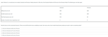 James' Rockers Co. manufactures two models, Standard and Premium. Weekly demand is 180 units of the Standard Model and 100 units of the Premium Model. The following per unit data apply:
Selling price per unit
Variable expenses per unit
Total fixed expenses per unit
Number of machine hours required per unit
O 140 units of Standard and 80 units of Premium
O 150 units of Standard and 75 units of Premium
Standard
O 180 units of Standard and 60 units of Premium
O 200 units of Standard and 50 units of Premium
$40
$22
Machine hours are the constrained resource. There are only 600 machine hours available per week. How many units of each model should James produce per week in order to maximize profits?
$12
2
Premium
$60
$40
$4
4