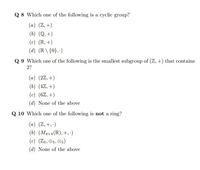 Q 8 Which one of the following is a cyclic group?
(a) (Z,+)
(b) (Q, +)
(c) (R, +)
(d) (R \ {0}, ·)
Q 9 Which one of the following is the smallest subgroup of (Z, +) that contains
2?
(a) (2Z, +)
(b) (4Z, +)
(c) (6Z, +)
(d) None of the above
Q 10 Which one of the following is not a ring?
(a) (Z, +, ·)
(b) (MAx4(R),+,:)
(c) (Z5, O5, 85)
(d) None of the above
