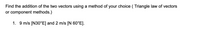 Find the addition of the two vectors using a method of your choice ( Triangle law of vectors
or component methods.)
1. 9 m/s [N30°E] and 2 m/s [N 60°E].
