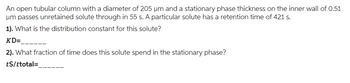 An open tubular column with a diameter of 205 um and a stationary phase thickness on the inner wall of 0.51
um passes unretained solute through in 55 s. A particular solute has a retention time of 421 s.
1). What is the distribution constant for this solute?
KD=
2). What fraction of time does this solute spend in the stationary phase?
tS/ttotal =