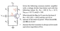 Vcc
Given the following common-emitter amplifier
with a voltage divider bias below and with the
following values: Rc, RE = 100 N, Vcc = 10 V,
VBE.active = 0.7 V, and B = 100.
R1
Rc
What should the VTH (in V) seen by the base if
RTH = R1 || R2 = 100 N and for our CE to
V. operate at the desire Q-point? What should R1
and R2 (in 0) be?
R2
RE
Assume that the transistor is always active mode
operation regardless of Vce.
