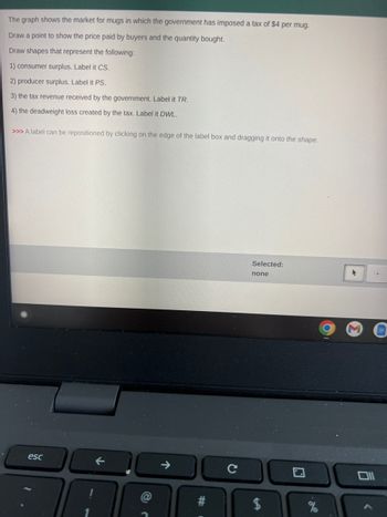 The graph shows the market for mugs in which the government has imposed a tax of $4 per mug.
Draw a point to show the price paid by buyers and the quantity bought.
Draw shapes that represent the following:
1) consumer surplus. Label it CS.
2) producer surplus. Label it PS.
3) the tax revenue received by the government. Label it TR.
4) the deadweight loss created by the tax. Label it DWL.
>>> A label can be repositioned by clicking on the edge of the label box and dragging it onto the shape.
esc
↑.
C
Selected:
none
$
▸
0