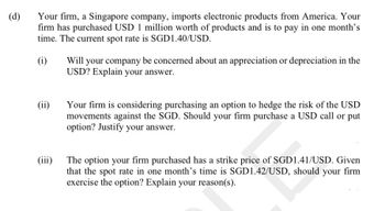 (d)
Your firm, a Singapore company, imports electronic products from America. Your
firm has purchased USD 1 million worth of products and is to pay in one month's
time. The current spot rate is SGD1.40/USD.
(i)
(ii)
(iii)
Will your company be concerned about an appreciation or depreciation in the
USD? Explain your answer.
Your firm is considering purchasing an option to hedge the risk of the USD
movements against the SGD. Should your firm purchase a USD call or put
option? Justify your answer.
The option your firm purchased has a strike price of SGD1.41/USD. Given
that the spot rate in one month's time is SGD1.42/USD, should your firm
exercise the option? Explain your reason(s).