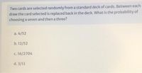 Two cards are selected randomly from a standard deck of cards. Between each
draw the card selected is replaced back in the deck. What is the probability of
choosing a seven and then a three?
a. 4/52
b. 12/52
c. 16/2704
d. 3/13
