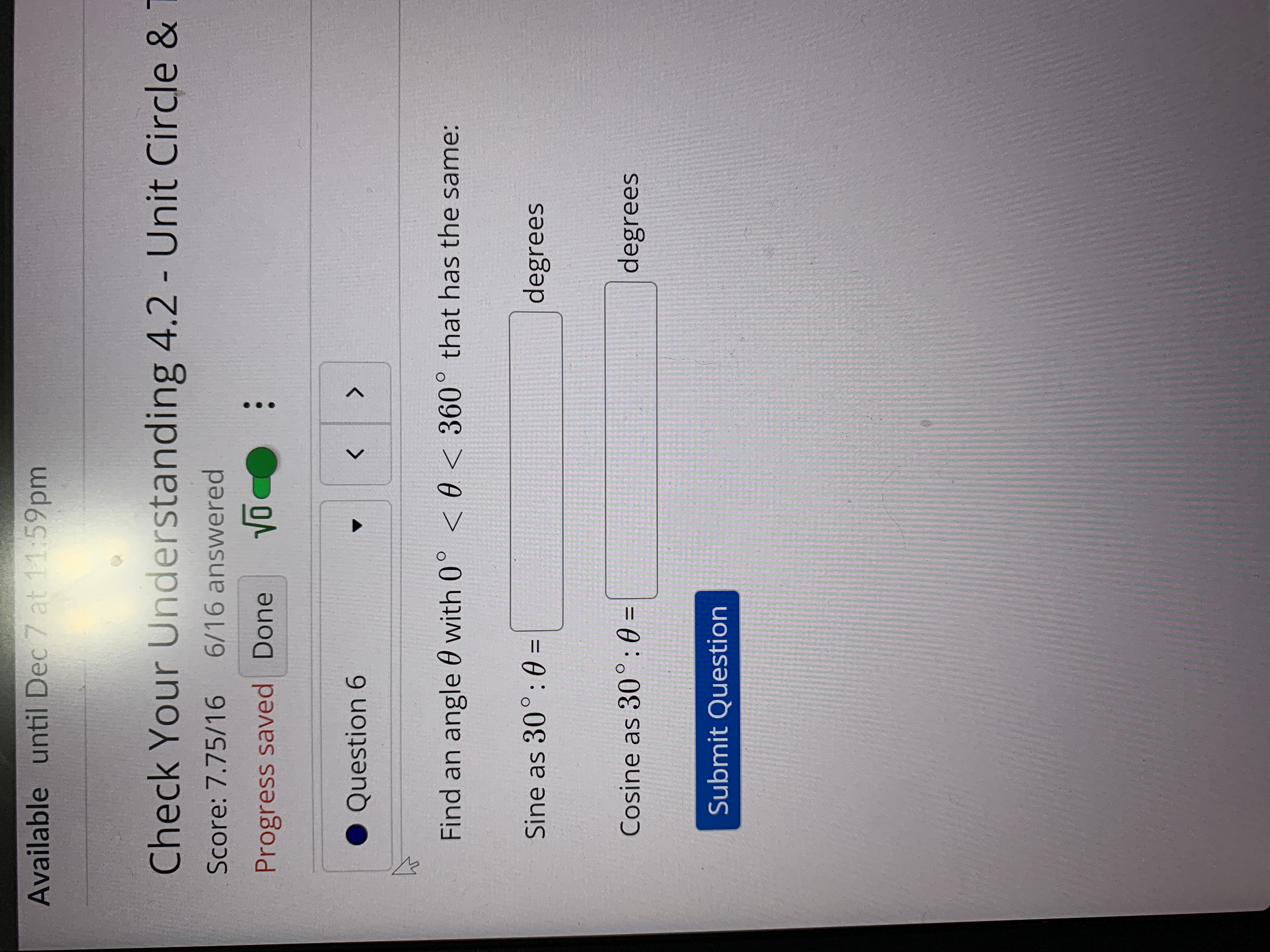...
Available until Dec 7 at 11:59pm
Check Your Understanding 4.2 - Unit Circle &
%3D
Score: 7.75/16
6/16 answered
Progress saved Done
Question 6
<>
Find an angle 0 with 0° < 0 < 360° that has the same:
Sine as 30°: 0 =
degrees
Cosine as 30°:0 =
degrees
%3D
Submit Question
