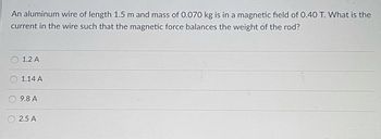 **Question:**

An aluminum wire of length 1.5 m and mass of 0.070 kg is in a magnetic field of 0.40 T. What is the current in the wire such that the magnetic force balances the weight of the rod?

**Options:**

- 1.2 A
- 1.14 A
- 9.8 A
- 2.5 A

**Explanation:**

This problem explores the concept of magnetic force on a current-carrying conductor in a magnetic field. The force can be calculated using the formula:

\[ F = B \times I \times L \]

where:
- \( F \) is the magnetic force,
- \( B \) is the magnetic field strength (0.40 T),
- \( I \) is the current in the wire,
- \( L \) is the length of the wire (1.5 m).

The gravitational force acting on the wire, which is the weight, is given by:

\[ F_{gravity} = m \times g \]

where:
- \( m \) is the mass of the wire (0.070 kg),
- \( g \) is the acceleration due to gravity (approximately \( 9.81 \, \text{m/s}^2 \)).

To balance the weight of the rod with the magnetic force, we set \( F = F_{gravity} \).

Calculating \( F_{gravity} \):

\[ F_{gravity} = 0.070 \times 9.81 = 0.6867 \, \text{N} \]

Set the magnetic force equal to gravitational force:

\[ B \times I \times L = 0.6867 \]

\[ 0.40 \times I \times 1.5 = 0.6867 \]

Solve for \( I \):

\[ I = \frac{0.6867}{0.40 \times 1.5} \]

\[ I = \frac{0.6867}{0.6} \]

\[ I \approx 1.14 \, \text{A} \]

**Answer: 1.14 A**