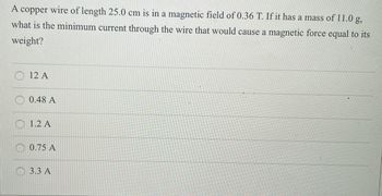 ### Magnetic Force on a Current-Carrying Wire

A copper wire of length 25.0 cm is placed in a magnetic field of 0.36 T (tesla). If it has a mass of 11.0 g, what is the minimum current through the wire that would result in a magnetic force equal to its weight?

- Options:
  - 12 A 
  - 0.48 A 
  - 1.2 A 
  - 0.75 A 
  - 3.3 A 

This question involves the interaction between electricity and magnetism, specifically how a current-carrying wire experiences a force when placed in a magnetic field. The force can be calculated using the formula:

\[ F = BIL \]

Where:
- \( F \) is the magnetic force,
- \( B \) is the magnetic field strength,
- \( I \) is the current in the wire,
- \( L \) is the length of the wire.

For the wire's weight \( W \) to equal the magnetic force \( F \), we equate \( F \) to \( W = mg \) (where \( m \) is the mass and \( g \) is the acceleration due to gravity).

### Explanation of Options

- Calculate the force necessary to counteract the wire's weight using its given mass.
- Use the relationship \( F = BIL \) to solve for \( I \), and identify which of the provided options matches the calculated current.