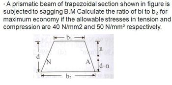 • A prismatic beam of trapezoidal section shown in figure is
subjected to sagging B.M Calculate the ratio of bi to b₂ for
maximum economy if the allowable stresses in tension and
compression are 40 N/mm2 and 50 N/mm² respectively.
k b₁
Ĵ
n
d
d-n
b₂
A