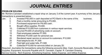 PROBLEM SOLVING
JOURNAL ENTRIES
Mr. Romero Carodam established a repair shop on January 3 of the current year. A summary of the January
transactions is presented below:
Jan. 3
5
7
8.
10.
12
15
16
NNNNO
20
25
27
30
Invested P50,000 in cash deposited at PCI Bank in the name of the
Paid a monthly rental amounting to P4,000.
Purchased equipment for P8,000 cash.
Bought office supplies, P2,000.
Collected P15,000 from customers in various repair services.
Incurred P2,000 of advertising costs on account.
Paid employees salaries P7,000.
Withdrew P3,000 cash for personal use.
Rendered repair service on account to customers, P12,000
Paid telephone bill, P1,500
Paid light and water bills, P1,500
Collected P10,000 for services billed on January 20.
business.
Required: Journalize the transactions using the following accounts titles. Cash, Accounts Receivable, Office
Supplies, Equipment, Accounts Payable and R. Carodam, Capital. R. Carodam Drawing,
Service Income, Rent Expense, Advertising Expense, Salary Expense, and Utilties Expense.