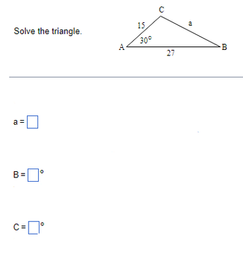 **Solve the Triangle**

The diagram shows a triangle ABC. Here are the details:

- Angle \( \angle BAC = 30^\circ \).
- Side \( AC = 15 \).
- Side \( AB = 27 \).
- Side \( BC = a \).

**Task:**

Determine:

- The length of \( a \).
- Angle \( B \) in degrees.
- Angle \( C \) in degrees.

**Formulas/Methods to Use:**

Utilize trigonometric identities and the Law of Sines or Cosines where appropriate to solve for the unknowns.

**Input Boxes:**

- \( a = \) [Input Box]
- \( B = \) [Input Box] ° 
- \( C = \) [Input Box] ° 

Use the given information and relevant mathematical principles to solve for \( a \), \( B \), and \( C \).