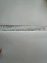 * (4) A billiard ball moving at 10m/s along the +ve x - axis collides elastically with a second billiard
ball at rest. The balls have the same masses. After the collision, the incoming ball moves off at an
angle of 37°, to the original direction of motion, and the second ball deflects at an angle 62 to the
same axis. Find the speeds of the two balls after collision and the angle 0,.
