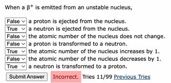 When a B+ is emitted from an unstable nucleus,
False a proton is ejected from the nucleus.
True ✓a neutron is ejected from the nucleus.
False the atomic number of the nucleus does not change.
False ✓ a proton is transformed to a neutron.
True ✓the atomic number of the nucleus increases by 1.
False the atomic number of the nucleus decreases by 1.
Truea neutron is transformed to a proton.
Submit Answer Incorrect. Tries 11/99 Previous Tries