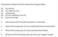 This question is based on the five compounds (A-E) given below.
(A)
CH;-CH=CH,
(B)
CH;-CHBR-CH2-CH3
(C)
cyclopropane
(D)
CH;-CH,-C(Br)(CH;)-CH2-CH3
(E)
CH-CH,-CH-CHВr
1.
Label compounds A-E as either saturated or unsaturated.
2.
Which of the compounds, A-E are constitutional isomers of each other?
3.
Which of the compounds, A-E, is/are optically active? Explain.
Would any of the five compounds react with Lucas' reagent? Explain.
4.
