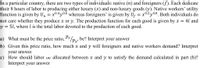 In a particular country, there are two types of individuals: native (n) and foreigners (f). Each dedicate
their 8 hours of labor to producing either luxury (x) and non-luxury goods (y). Native workers' utility
function is given by Un = x0.4y0.6 whereas foreigners' is given by Uf = x0.2y0.8. Both individuals do
not care whether they produce x or y. The production function for each good is given by x = 4l and
y = 5l, where l is the total labor devoted to the production of each good.
= x0.2 y0.8. Both individuals do
a) What must be the price ratio, P*/p.,, be? Interpret your answer
b) Given this price ratio, how much x and y will foreigners and native workers demand? Interpret
your answei
c) How should labor ve allocated between x and y to satisfy the demand calculated in part (b)?
Interpret your answer
