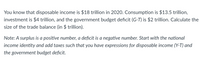 You know that disposable income is $18 trillion in 2020. Consumption is $13.5 trillion,
investment is $4 trillion, and the government budget deficit (G-T) is $2 trillion. Calculate the
size of the trade balance (in $ trillion).
Note: A surplus is a positive number, a deficit is a negative number. Start with the national
income identity and add taxes such that you have expressions for disposable income (Y-T) and
the government budget deficit.
