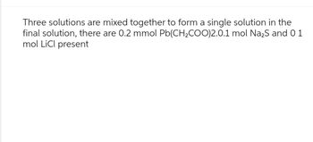 Three solutions are mixed together to form a single solution in the
final solution, there are 0.2 mmol Pb(CH₂COO)2.0.1 mol Na₂S and 01
mol LiCl present