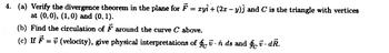 =
4. (a) Verify the divergence theorem in the plane for Fryi + (2x-y)) and C is the triangle with vertices
at (0,0), (1,0) and (0, 1).
(b) Find the circulation of ♬ around the curve C above.
==
(c) If (velocity), give physical interpretations of funds and § v. dŔ.