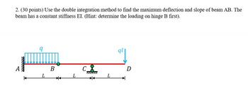 2. (30 points) Use the double integration method to find the maximum deflection and slope of beam AB. The
beam has a constant stiffness EI. (Hint: determine the loading on hinge B first).
q
B
L
*
D
L
L