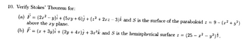 10. Verify Stokes' Theorem for:
(a) F (2r2y) + (5ry+6)j + (z² + 2r2-3) and S is the surface of the paraboloid z =
above the ry plane.
9-(²+ y²)
(b) = (x+3y) + (2y + 4x); + 32³k and S is the hemispherical surface z = (25 - r² - y²).