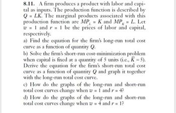 8.11. A firm produces a product with labor and capi-
tal as inputs. The production function is described by
Q = LK. The marginal products associated with this
production function are MP, = K and MP = L. Let
w = 1 and r = 1 be the prices of labor and capital,
respectively.
a) Find the equation for the firm's long-run total cost
curve as a function of quantity Q.
b) Solve the firm's short-run cost-minimization problem
when capital is fixed at a quantity of 5 units (i.e., K = 5).
Derive the equation for the firm's short-run total cost
curve as a function of quantity Q and graph it together
with the long-run total cost curve.
c) How do the graphs of the long-run and short-run
total cost curves change when w = 1 and r = 4?
d) How do the graphs of the long-run and short-run
total cost curves change when w = 4 and r = 1?