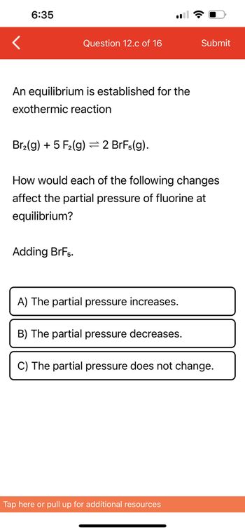 6:35
Question 12.c of 16
An equilibrium is established for the
exothermic reaction
Br₂(g) + 5 F₂ (g)
Adding BrF5.
- 2 BrFs(g).
How would each of the following changes
affect the partial pressure of fluorine at
equilibrium?
A) The partial pressure increases.
B) The partial pressure decreases.
Submit
C) The partial pressure does not change.
Tap here or pull up for additional resources