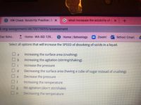 S HW Check: Solubility Practice | S X
G what increases the solubility of a X
9.org/assignment/4670075055/assessment
Day Scho...
Home-WA ISD 129.
S Home Schoology
Zoom!
School Email:
Select all options that will increase the SPEED of dissolving of solids in a liquid.
a
Increasing the surface area (crushing)
Increasing the agitation (stirring/shaking)
Increase the pressure
Decreasing the surface area (having a cube of sugar instead of crushing)
Decrease the pressure
e
Increasing the temperature
No agitation (don't stir/shake)
Decreasing the temperature
