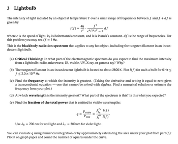 3 Lightbulb
The intensity of light radiated by an object at temperature T over a small range of frequencies between f and f + df is
given by
f³
I(f): ehf/k₂T-1
4h
where c is the speed of light, kg is Boltzmann's constant, and his Planck's constant. df is the range of frequencies. For
this problem you may set df = 1 Hz.
-df
This is the blackbody radiation spectrum that applies to any hot object, including the tungsten filament in an incan-
descent lightbulb.
(a) Critical Thinking: In what part of the electromagnetic spectrum do you expect to find the maximum intensity
from a lightbulb: radio, microwave, IR, visible, UV, X-ray, or gamma ray? Why?
(b) The tungsten filament in an incandescent lightbulb is heated to about 2800 K. Plot I(f) for such a bulb for 0 Hz ≤
f≤ 2.0 x 10¹5 Hz.
(c) Find the frequency at which the intensity is greatest. (Taking the derivative and setting it equal to zero gives
a transcendental equation - one that cannot be solved with algebra. Find a numerical solution or estimate the
frequency from your plot.)
(d) At which wavelength is the intensity greatest? What part of the spectrum is this? Is this what you expected?
(e) Find the fraction of the total power that is emitted in visible wavelengths:
Pvisible
Ptotal
Use λg = 700 nm for red light and λy = 300 nm for violet light.
q=
v 1(f)
1(f)
You can evaluate q using numerical integration or by approximately calculating the area under your plot from part (b):
Plot it on graph paper and count the number of squares under the curve.