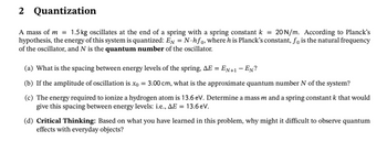 2
Quantization
A mass of m= 1.5 kg oscillates at the end of a spring with a spring constant k = 20 N/m. According to Planck's
hypothesis, the energy of this system is quantized: EN = N-hfo, where his Planck's constant, fo is the natural frequency
of the oscillator, and N is the quantum number of the oscillator.
(a) What is the spacing between energy levels of the spring, AE = EN+1-EN?
(b) If the amplitude of oscillation is xo = 3.00 cm, what is the approximate quantum number N of the system?
(c) The energy required to ionize a hydrogen atom is 13.6 eV. Determine a mass m and a spring constant k that would
give this spacing between energy levels: i.e., AE = 13.6 eV.
(d) Critical Thinking: Based on what you have learned in this problem, why might it difficult to observe quantum
effects with everyday objects?