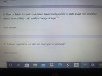 4. True or false: Liquid molecules have more room to slide past one another
which is why they can easily change shape. *
Your answer
5. Is neon, gasoline, or skin an example of a liquid? *
Your answer
a
