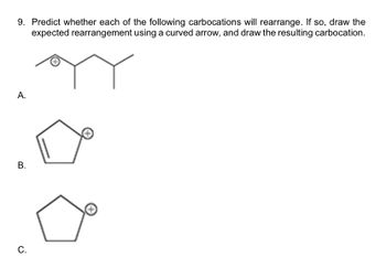 9. Predict whether each of the following carbocations will rearrange. If so, draw the
expected rearrangement using a curved arrow, and draw the resulting carbocation.
A.
B.
C.