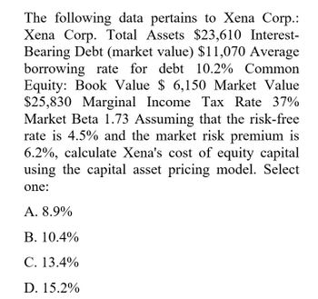 The following data pertains to Xena Corp.:
Xena Corp. Total Assets $23,610 Interest-
Bearing Debt (market value) $11,070 Average
borrowing rate for debt 10.2% Common
Equity: Book Value $ 6,150 Market Value
$25,830 Marginal Income Tax Rate 37%
Market Beta 1.73 Assuming that the risk-free
rate is 4.5% and the market risk premium is
6.2%, calculate Xena's cost of equity capital
using the capital asset pricing model. Select
one:
A. 8.9%
B. 10.4%
C. 13.4%
D. 15.2%