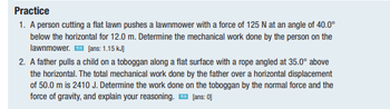 Practice
1. A person cutting a flat lawn pushes a lawnmower with a force of 125 N at an angle of 40.0⁰
below the horizontal for 12.0 m. Determine the mechanical work done by the person on the
lawnmower.™ [ans: 1.15 kJ)
2. A father pulls a child on a toboggan along a flat surface with a rope angled at 35.0° above
the horizontal. The total mechanical work done by the father over a horizontal displacement
of 50.0 m is 2410 J. Determine the work done on the toboggan by the normal force and the
force of gravity, and explain your reasoning. ™ [ans: 0]