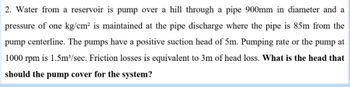 2. Water from a reservoir is pump over a hill through a pipe 900mm in diameter and a
pressure of one kg/cm² is maintained at the pipe discharge where the pipe is 85m from the
pump centerline. The pumps have a positive suction head of 5m. Pumping rate or the pump at
1000 rpm is 1.5m³/sec. Friction losses is equivalent to 3m of head loss. What is the head that
should the pump cover for the system?