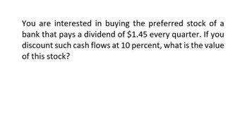 You are interested in buying the preferred stock of a
bank that pays a dividend of $1.45 every quarter. If you
discount such cash flows at 10 percent, what is the value
of this stock?