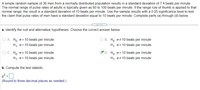 A simple random sample of 36 men from a normally distributed population results in a standard deviation of 7.4 beats per minute. The normal range of pulse rates of adults is typically given as 60 to 100 beats per minute. If the range rule of thumb is applied to that normal range, the result is a standard deviation of 10 beats per minute. Use the sample results with a 0.05 significance level to test the claim that pulse rates of men have a standard deviation equal to 10 beats per minute. Complete parts (a) through (b) below.

a. Identify the null and alternative hypotheses. Choose the correct answer below:

- A. \( H_0: \sigma = 10 \text{ beats per minute} \)
      \( H_1: \sigma < 10 \text{ beats per minute} \)

- B. \( H_0: \sigma \neq 10 \text{ beats per minute} \)
      \( H_1: \sigma = 10 \text{ beats per minute} \)

- C. \( H_0: \sigma \geq 10 \text{ beats per minute} \)
      \( H_1: \sigma < 10 \text{ beats per minute} \)

- D. \( H_0: \sigma = 10 \text{ beats per minute} \)
      \( H_1: \sigma \neq 10 \text{ beats per minute} \)

Selection: C (indicated by a checkmark)

b. Compute the test statistic. 

\( \chi^2 = \) ____ 

(Round to three decimal places as needed.)