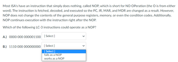 Most ISA's have an instruction that simply does nothing, called NOP, which is short for NO OPeration (the O is from either
word). The instruction is fetched, decoded, and executed so the PC, IR, MAR, and MDR are changed as a result. However,
NOP does not change the contents of the general purpose registers, memory, or even the condition codes. Additionally,
NOP continues execution with the instruction right after the NOP.
Which of the following LC-3 instructions could operate as a NOP?
A.) 0000 000 000001100 [Select]
B.) 1110 000 000000000 [Select]
[Select]
fails as a NOP
works as a NOP