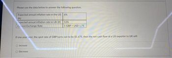 Please use the data below to answer the following question.
Expected annual inflation rate in the US 6%
(th)
Expected annual inflation rate in UK (if)
Current Exchange Rate
If one year later, the spot rate of GBP turns out to be $1.675, then the net cash flow of a US exporter to UK will:
O Increase
12%
1 GBP USD 1.75
Decrease