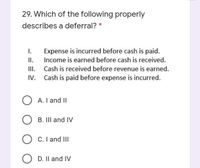 29. Which of the following properly
describes a deferral? *
Expense is incurred before cash is paid.
II.
III.
Cash is paid before expense is incurred.
I.
Income is earned before cash is received.
Cash is received before revenue is earned.
IV.
O A. I and II
O B. III and IV
O C. I and III
O D. Il and IV
