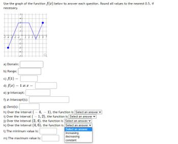 Use the graph of the function f(x) below to answer each question. Round all values to the nearest 0.5, if
necessary.
54
2
-5-4-3 -2 -1
-1
=
S
-3-
<h
a) Domain:
b) Range:
c) f(1) =
d) f(x) = 1 at x =
e) y-intercept:
f) x-intercept(s):
g) Zero(s):
h) Over the interval (-4,-1), the function is [Select an answer
i) Over the interval (1, 2), the function is Select an answer
j) Over the interval (2, 4), the function is Select an answer
k) Over the interval (4, 6), the function is Select an answer
Select an answer
1) The minimum value is:
m) The maximum value is:
increasing
decreasing
constant