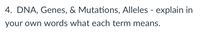 **4. DNA, Genes, & Mutations, Alleles - explain in your own words what each term means.**

**DNA:** DNA, or deoxyribonucleic acid, is the molecule that carries the genetic instructions for life. It is composed of two strands that coil around each other to form a double helix. DNA contains all the information needed for an organism to develop, survive, and reproduce.

**Genes:** Genes are segments of DNA that contain the instructions for building proteins, which perform most life functions. Each gene has a specific location on a chromosome and plays a role in determining specific traits or characteristics.

**Mutations:** Mutations are changes in the sequence of DNA. These changes can occur naturally or be induced by environmental factors. Mutations can lead to variations in proteins, and sometimes they result in diseases or disorders. However, they also contribute to genetic diversity within populations.

**Alleles:** Alleles are different versions of the same gene. While the gene determines a specific trait, the allele can influence how that trait is expressed. For example, in terms of eye color, there may be an allele for blue eyes and another for brown eyes. An individual's traits depend on the combination of alleles they inherit from their parents.