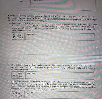 [3 pts]
4. Consider the following scenarios. Decide whether a Type I or Type II error is occurring and identify the type of
bias that may have contributed to the error. Each type of bias will only be used once: availability bias, confirmation
bias, historical bias, selection bias, survivorship bias.
a. Researchers are studying the effectiveness of a new biopesticide on crop yields, and the team strongly believes
that it will increase crop yields. The researchers conduct a one-sided test and conclude that the biopesticide
does not significantly affect crop yields, despite several farmers in tropical climates reporting decreased yields
while using the biopesticide.
☐ Type I
☐ Type II
Type of bias:
b. In a test to determine whether a vaccine was causing blood clots, the sample did not include additional
potential causative factors correlated with the patient's risk of developing blood clots. The analysis found the
vaccine caused blood clots.
Type I
Type II
Type of bias:
C.
A consulting firm is evaluating the effectiveness of flood resilience strategies in a local business district. One
year after a major flooding event, they survey the remaining businesses that are operating in the district. The
firm concludes that the flood resilience strategies are effective, noting that all the operating businesses did not
experience major flood damage and have remained open.
☐ Type I
Type II
Type of bias:
2