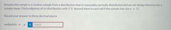 Assume the sample is a random sample from a distribution that is reasonably normally distributed and we are doing inference for a
sample mean. Find endpoints of a t-distribution with 5 % beyond them in each tail if the sample has size n = 11.
Round your answer to three decimal places.
endpoints + i 0.013