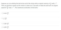 Suppose you are whirling the ball at the end of the string with an angular velocity of rad. s
Then you decide to speed up the motion. It takes you 3 seconds to make the ball reach an angular
speed of rad. s. The rotational acceleration of the ball is
O 1.514 rad
I rad
2
O 1.222
rad
O 1.952
rad
