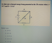 At what rate is thermal energy being generated in the 2R-resistor when e =
18 V and R = 3.0 o?
R
Select one:
a. 24 W
b. 6.0 W
C. 13.5 W
d. 18.4 W
e. 1.5 W
